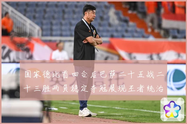 国家德比首回合后巴萨二十五战二十三胜两负稳定夺冠展现王者统治战术观察