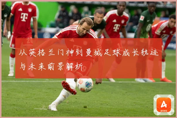 从英格兰门神到曼城足球成长轨迹与未来前景解析