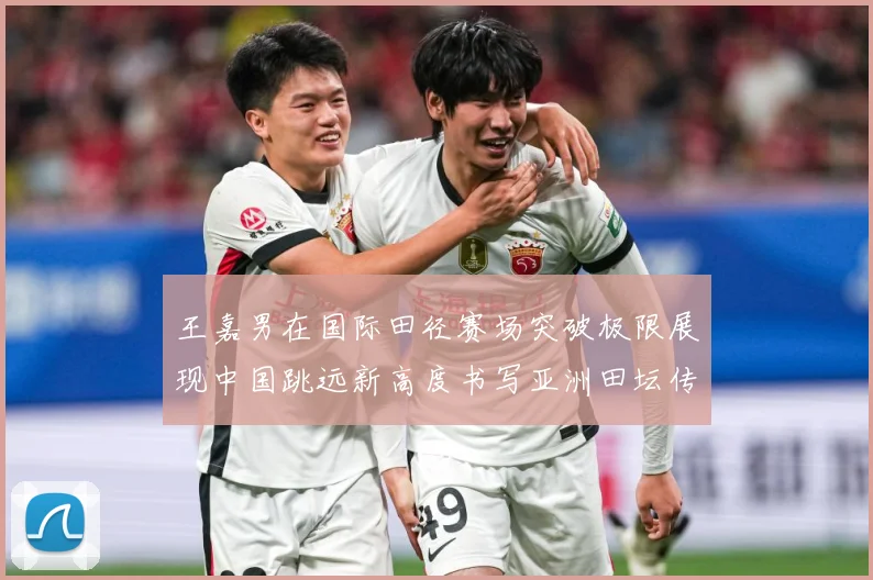 王嘉男在国际田径赛场突破极限展现中国跳远新高度书写亚洲田坛传奇篇章