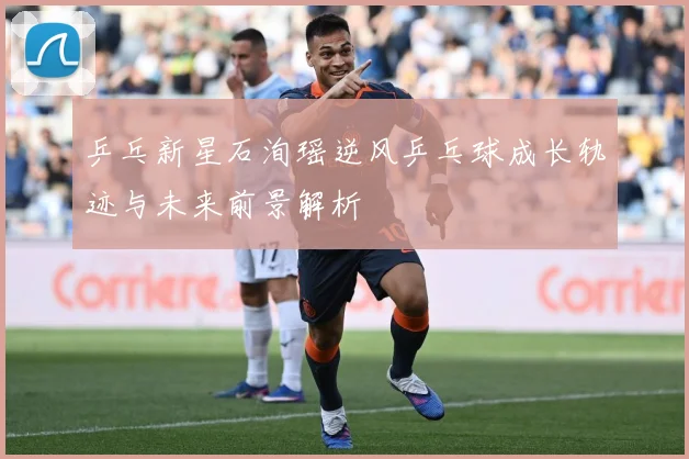 乒乓新星石洵瑶逆风乒乓球成长轨迹与未来前景解析