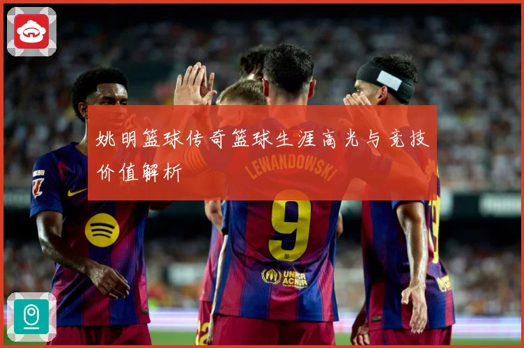 姚明篮球传奇篮球生涯高光与竞技价值解析