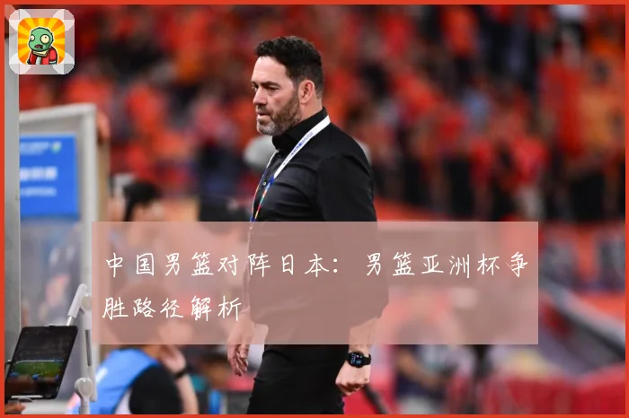 中国男篮对阵日本：男篮亚洲杯争胜路径解析